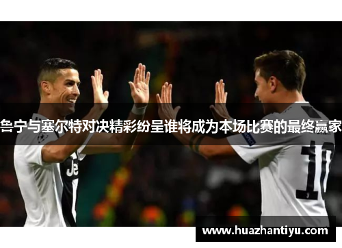 鲁宁与塞尔特对决精彩纷呈谁将成为本场比赛的最终赢家